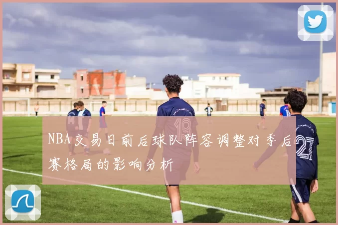 NBA交易日前后球队阵容调整对季后赛格局的影响分析