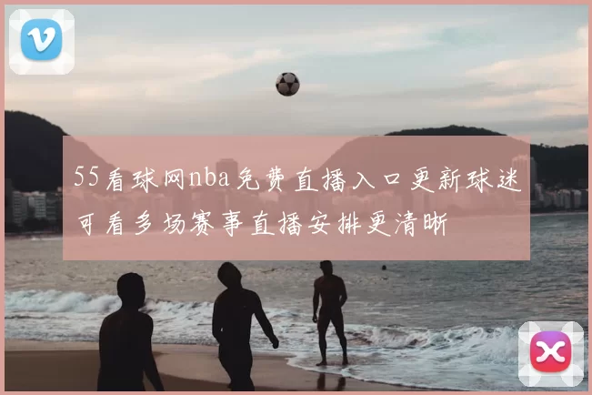 55看球网nba免费直播入口更新球迷可看多场赛事直播安排更清晰