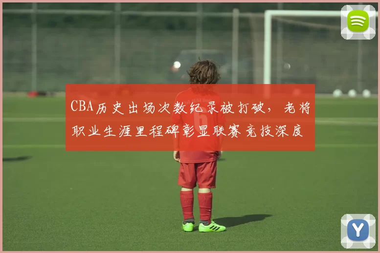 CBA历史出场次数纪录被打破，老将职业生涯里程碑彰显联赛竞技深度