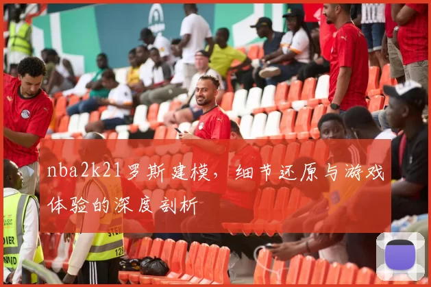 nba2k21罗斯建模，细节还原与游戏体验的深度剖析