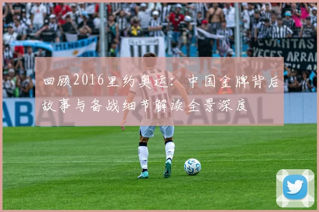 回顾2016里约奥运：中国金牌背后故事与备战细节解读全景深度