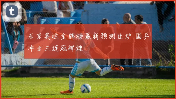 东京奥运金牌榜最新预测出炉 国乒冲击三连冠辉煌