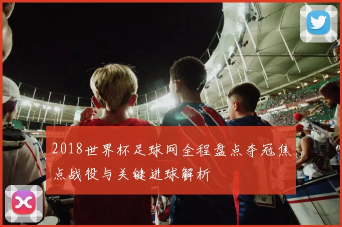 2018世界杯足球网全程盘点夺冠焦点战役与关键进球解析