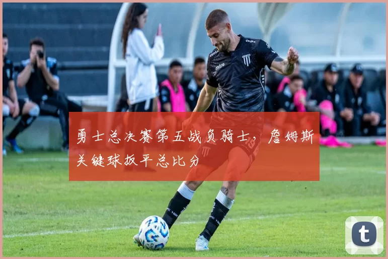 勇士总决赛第五战负骑士,詹姆斯关键球扳平总比分