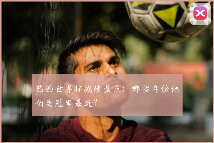 巴西世界杯战绩盘点:哪些年份他们离冠军最近?