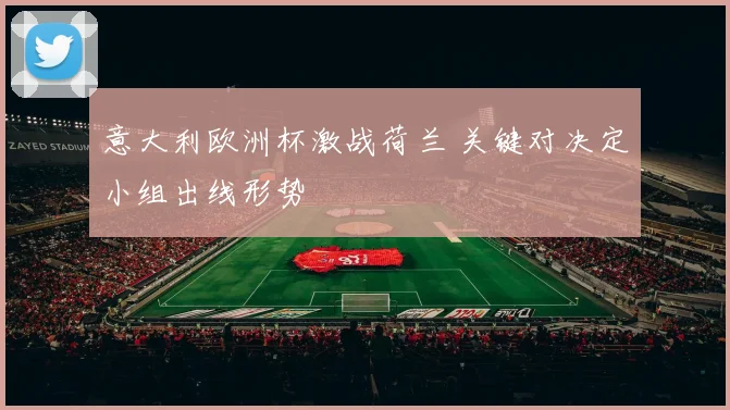 意大利欧洲杯激战荷兰 关键对决定小组出线形势