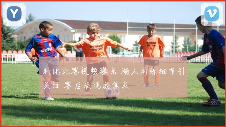 科比比赛视频曝光 湖人训练细节引关注 赛后表现成焦点