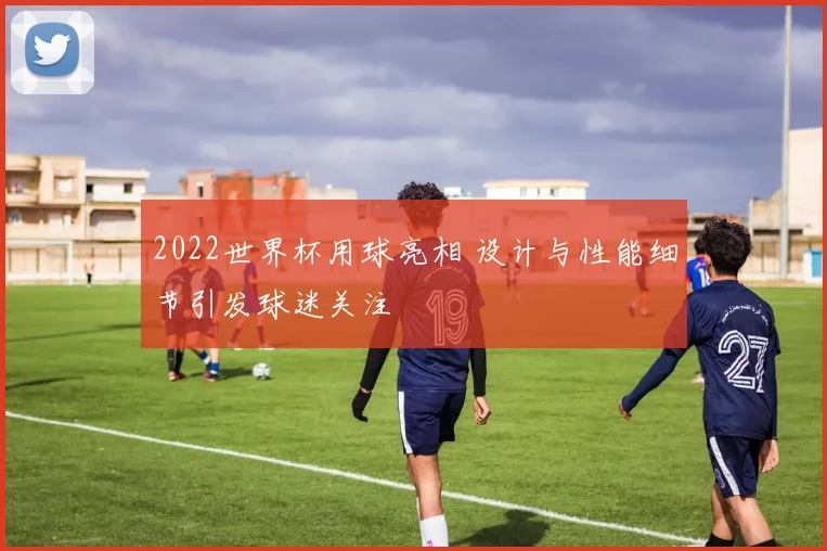 2022世界杯用球亮相 设计与性能细节引发球迷关注