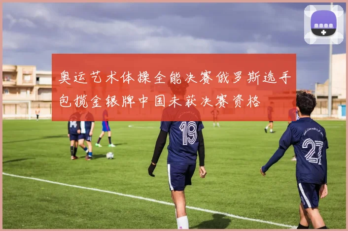 奥运艺术体操全能决赛俄罗斯选手包揽金银牌中国未获决赛资格
