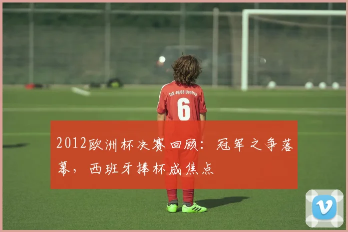 2012欧洲杯决赛回顾:冠军之争落幕,西班牙捧杯成焦点