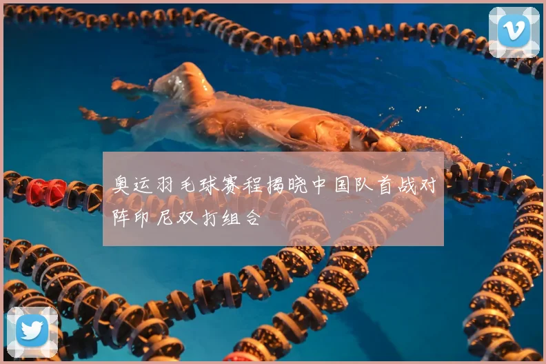 奥运羽毛球赛程揭晓中国队首战对阵印尼双打组合