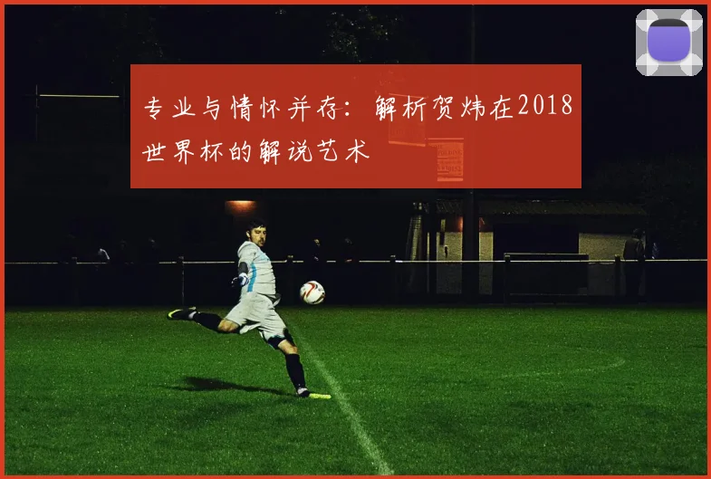 专业与情怀并存:解析贺炜在2018世界杯的解说艺术